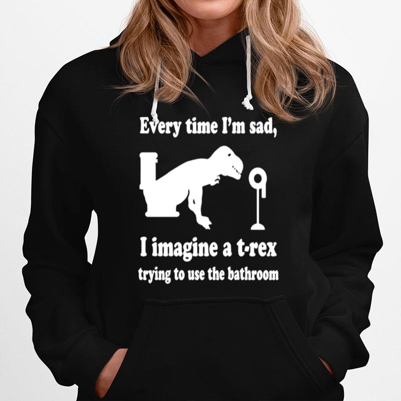 Every Time Im Sad I Imagine A T Rex Trying To Use The Bathroom Hoodie