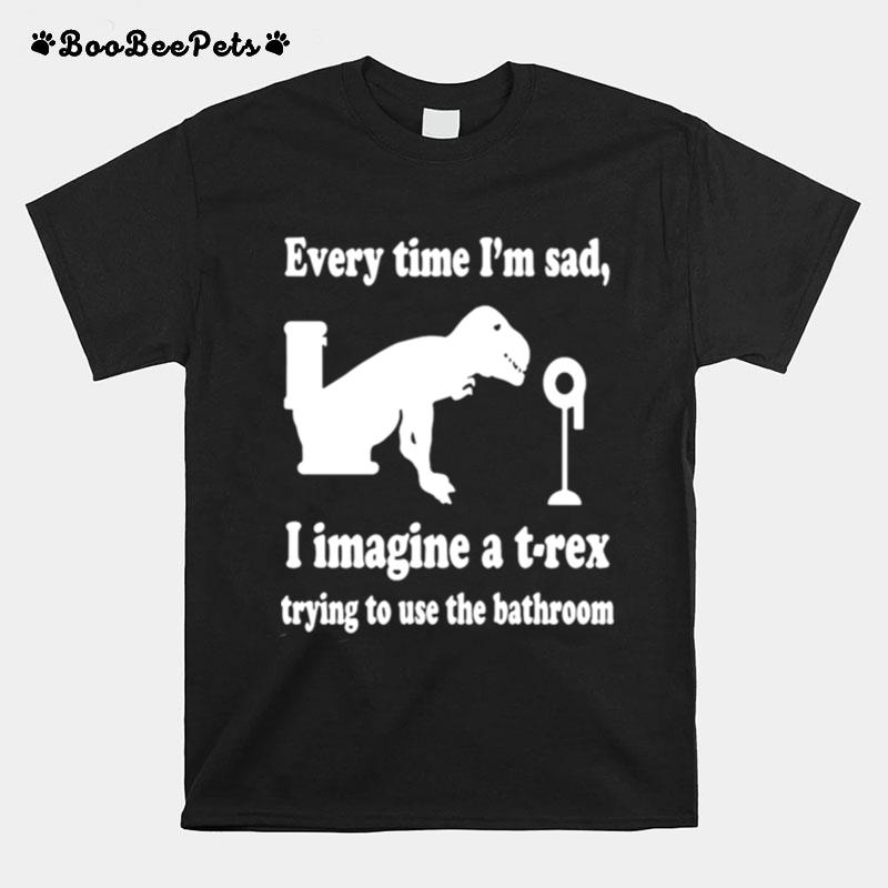 Every Time Im Sad I Imagine A T Rex Trying To Use The Bathroom T-Shirt