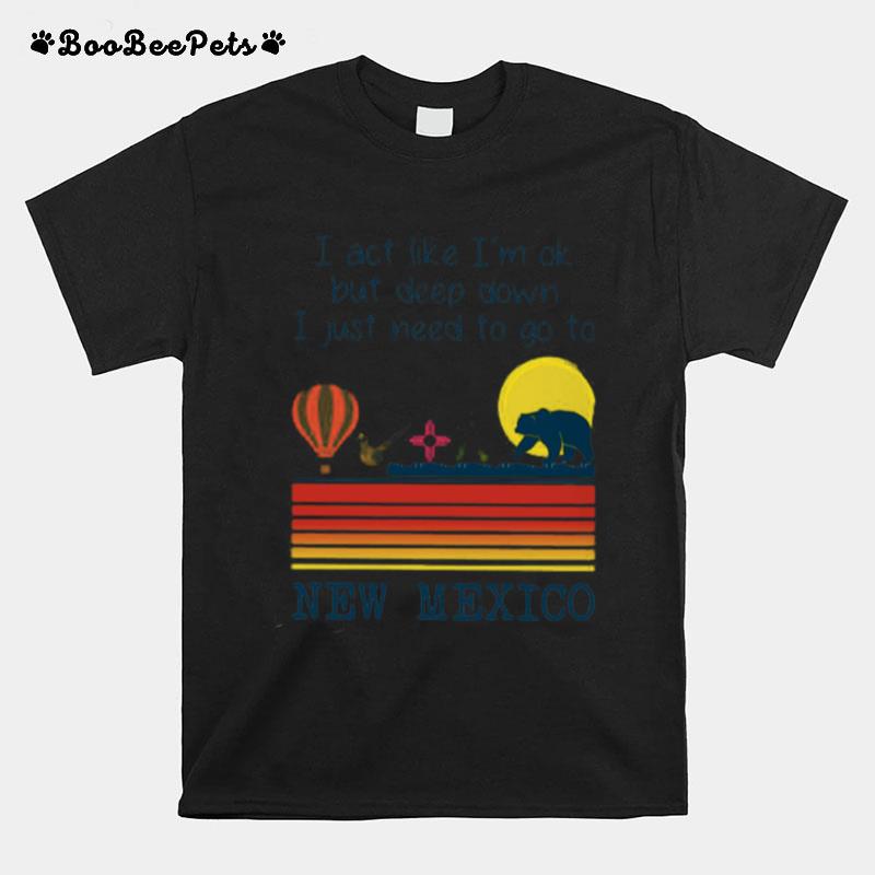 I Act Like Im Ok But Deep Down I Just Need To Go To New Mexico T-Shirt