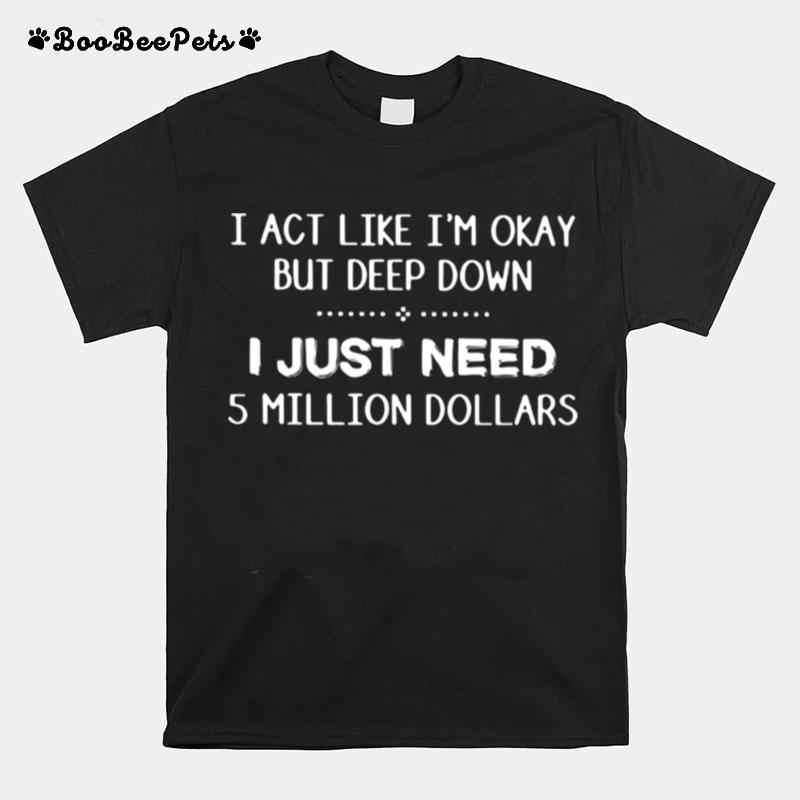 I Act Like Im Okay But Deep Down J Just Need 5 Million Dollars T-Shirt