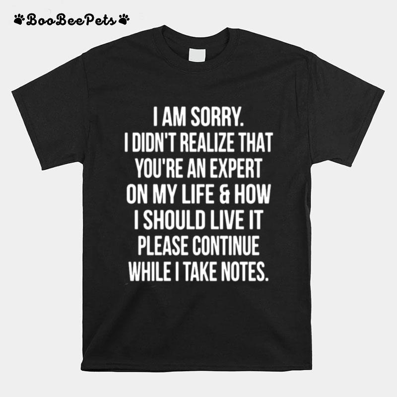 I Am Sorry I Didnt Realize That Youre An Expert On My Life How I Should Live It Please Continue While I Take Notes T-Shirt