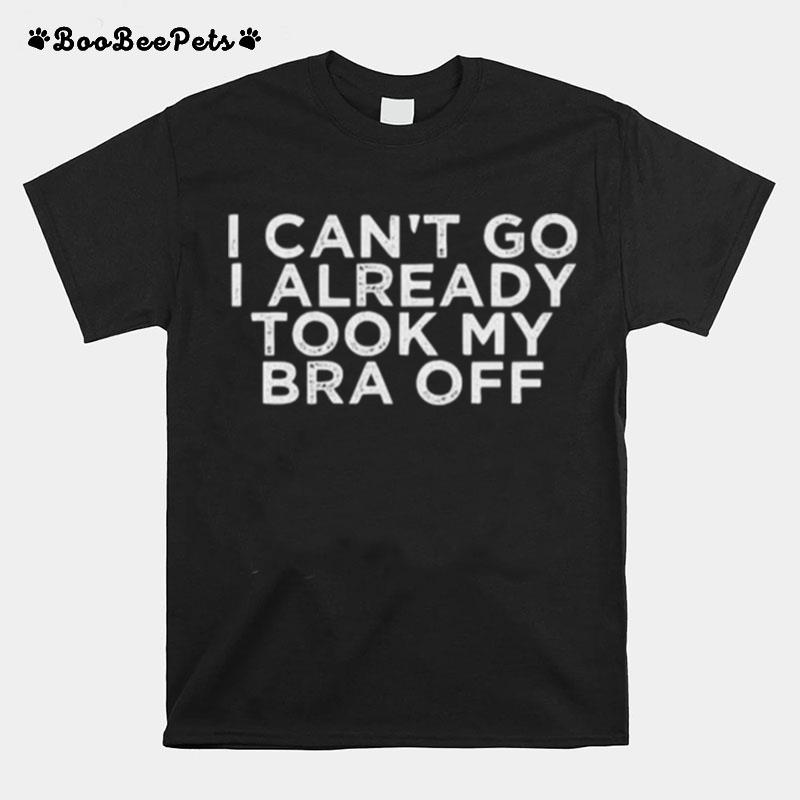 I Cant Go I Already Took My Bra Off T-Shirt