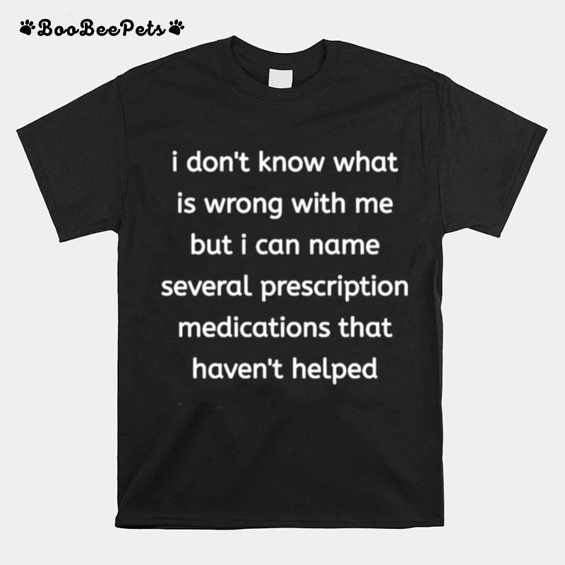 I Dont Know What Is Wrong With Me But I Can Name Several Prescription Medications That Havent Helped T-Shirt