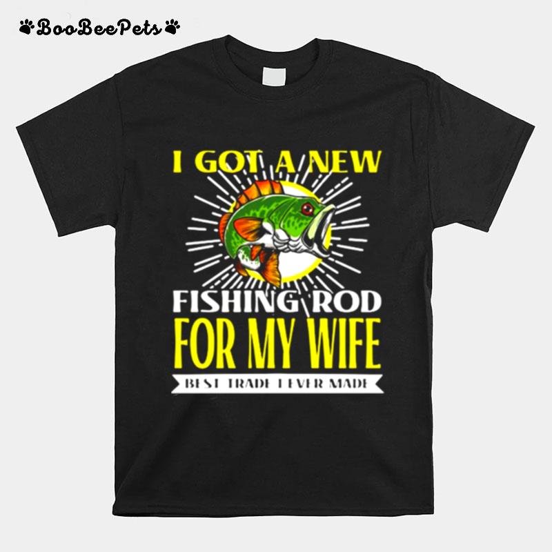 I Got A New Fishing Rod For My Wife Best Trade I Ever Made T-Shirt
