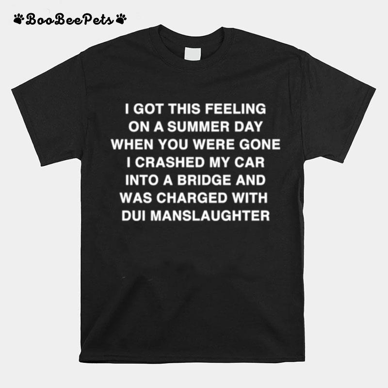 I Got This Feeling On A Summer Day When You Were Gone I Crashed My Car Into A Bridge And Was Charged With Dui Manslaughter T-Shirt