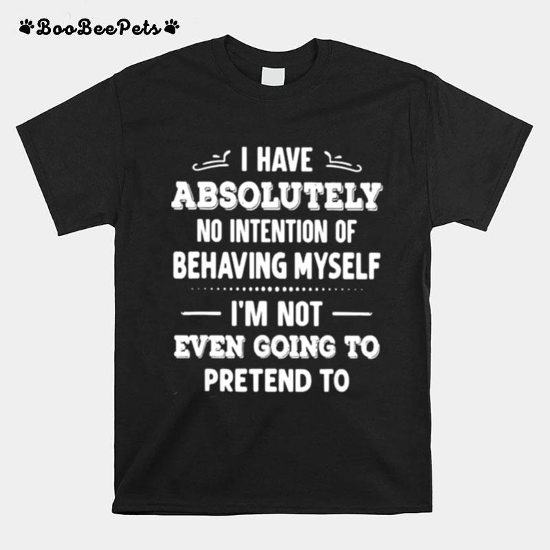 I Have Absolutely No Intention Of Behaving Myself Im Not Even Going To Pretend To T-Shirt