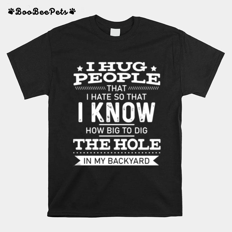 I Hug People That I Hate So That I Know How Big To Dig The Hole In My Backyard T-Shirt