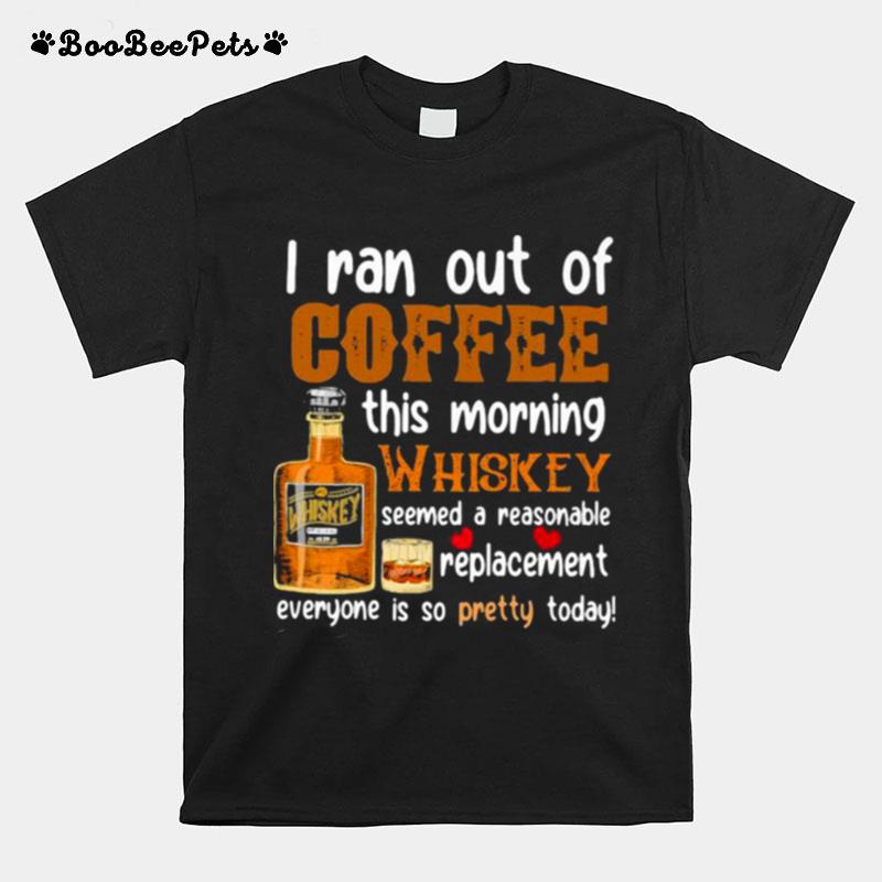 I Ran Out Of Coffee This Morning Whiskey Seemed A Reasonable Replacement Everyone Is So Pretty Today T-Shirt