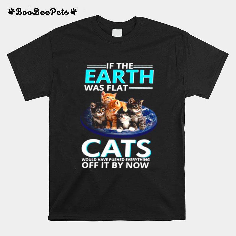 If The Earth Was Flat Cats Would Have Pushed Everything Off It By Now T-Shirt