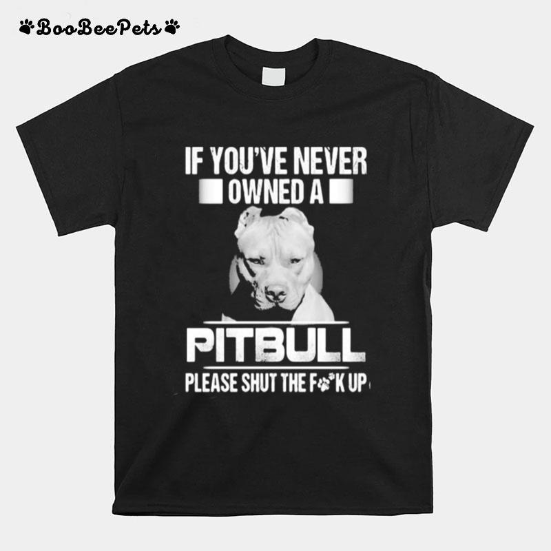 If You%E2%80%99Ve Never Owned A Pitbull Please Shut The Fuck Up T-Shirt