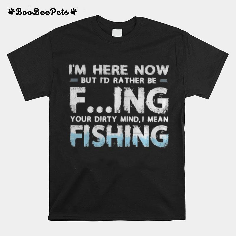Im Here Now But Id Rather Be Fing Your Dirty Mind I Mean Fishing T-Shirt