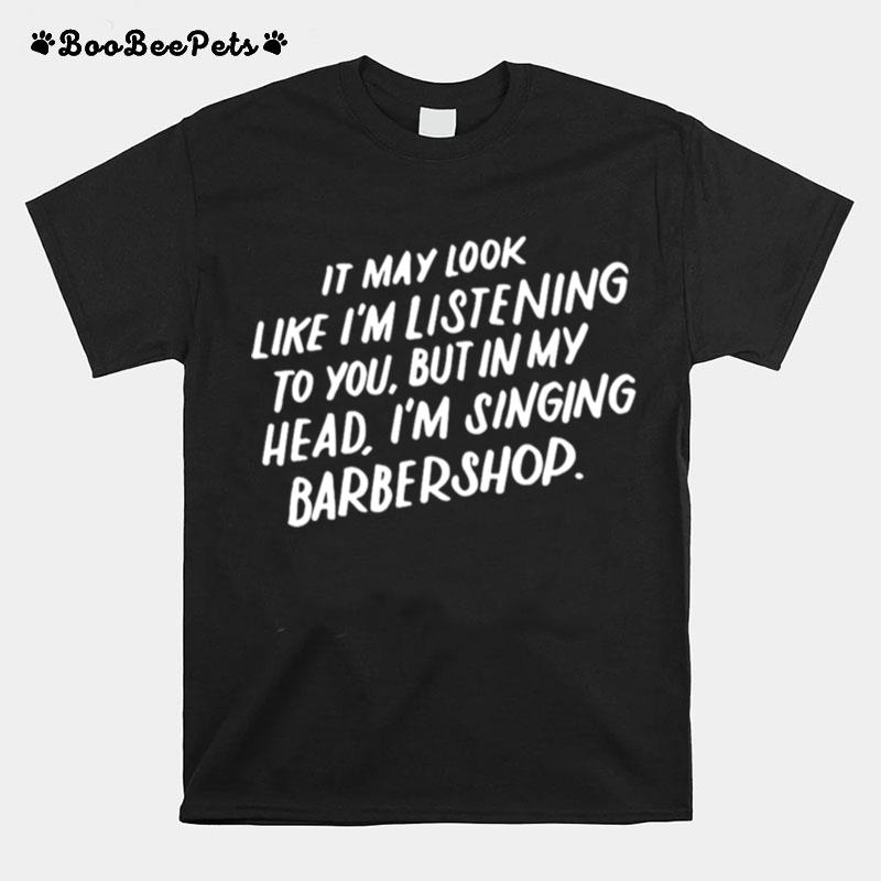 It May Look Like Im Listening To You But In My Head Im Singing Barbershop T-Shirt