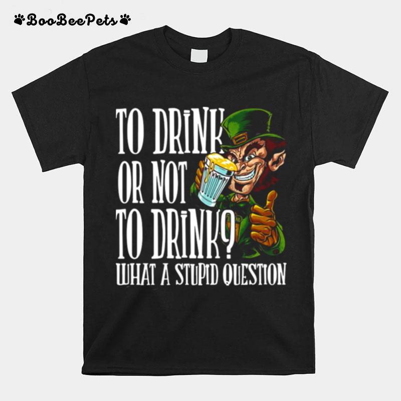 Leprechauns To Drink Or Not To Drink What A Stupid Question T-Shirt