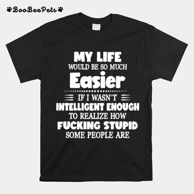 My Life Would Be So Much Easier If I Wasnt Intelligent Enough To Realize How Fucking Stupid Some People Are T-Shirt