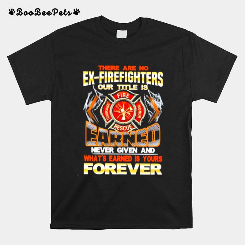 There Are No Ex Firefighters Our Title Is Earned Never Given And Whats Earned Is Your Forever T-Shirt