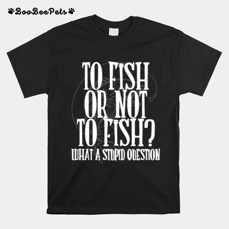 To Fish Or Not To Fish What A Stupid Question T-Shirt