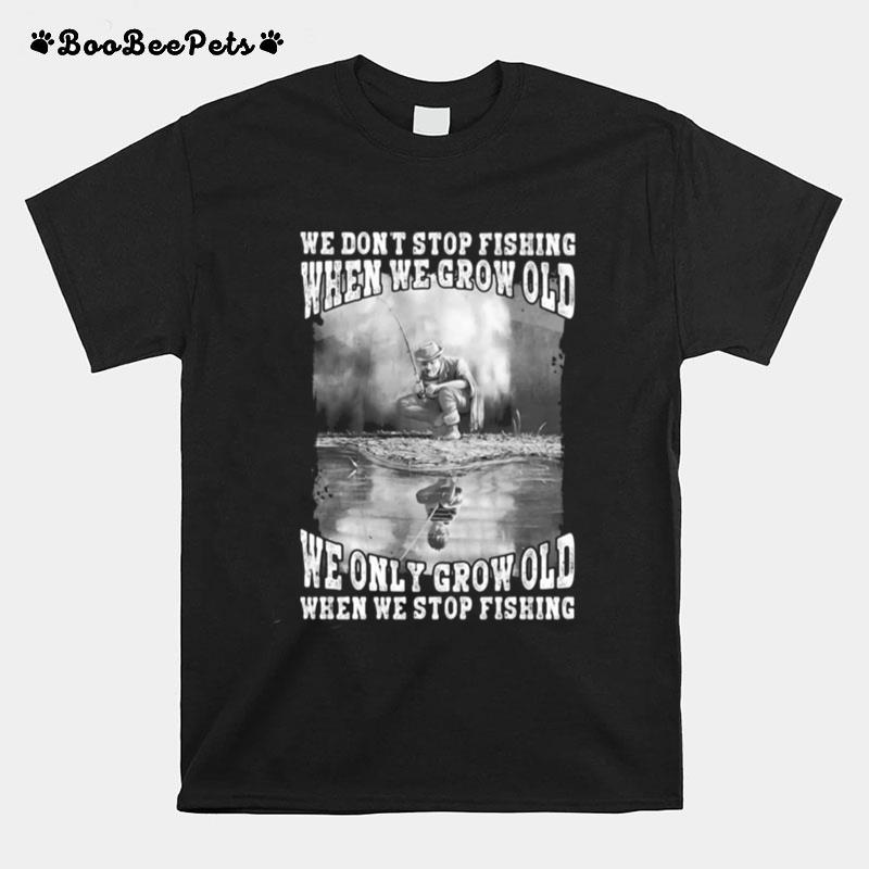 We Dont Stop Fishing When We Grow Old We Only Grow Old When We Stop Fishing T-Shirt