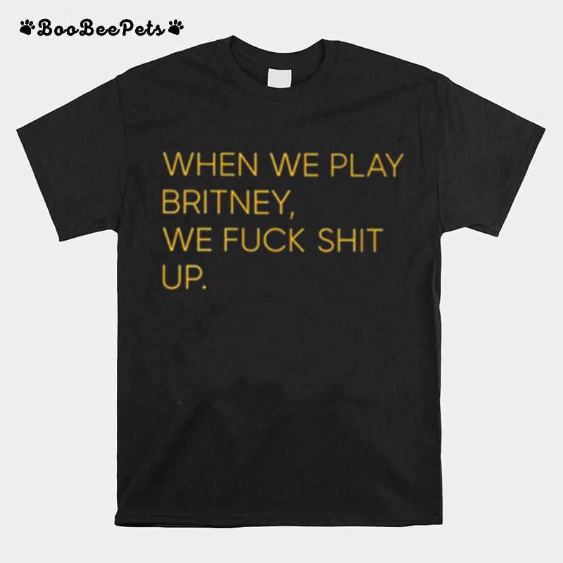 When We Play Britney We Fuck Shit Up T-Shirt